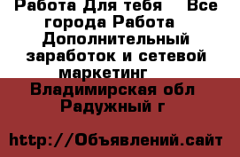 Работа Для тебя  - Все города Работа » Дополнительный заработок и сетевой маркетинг   . Владимирская обл.,Радужный г.